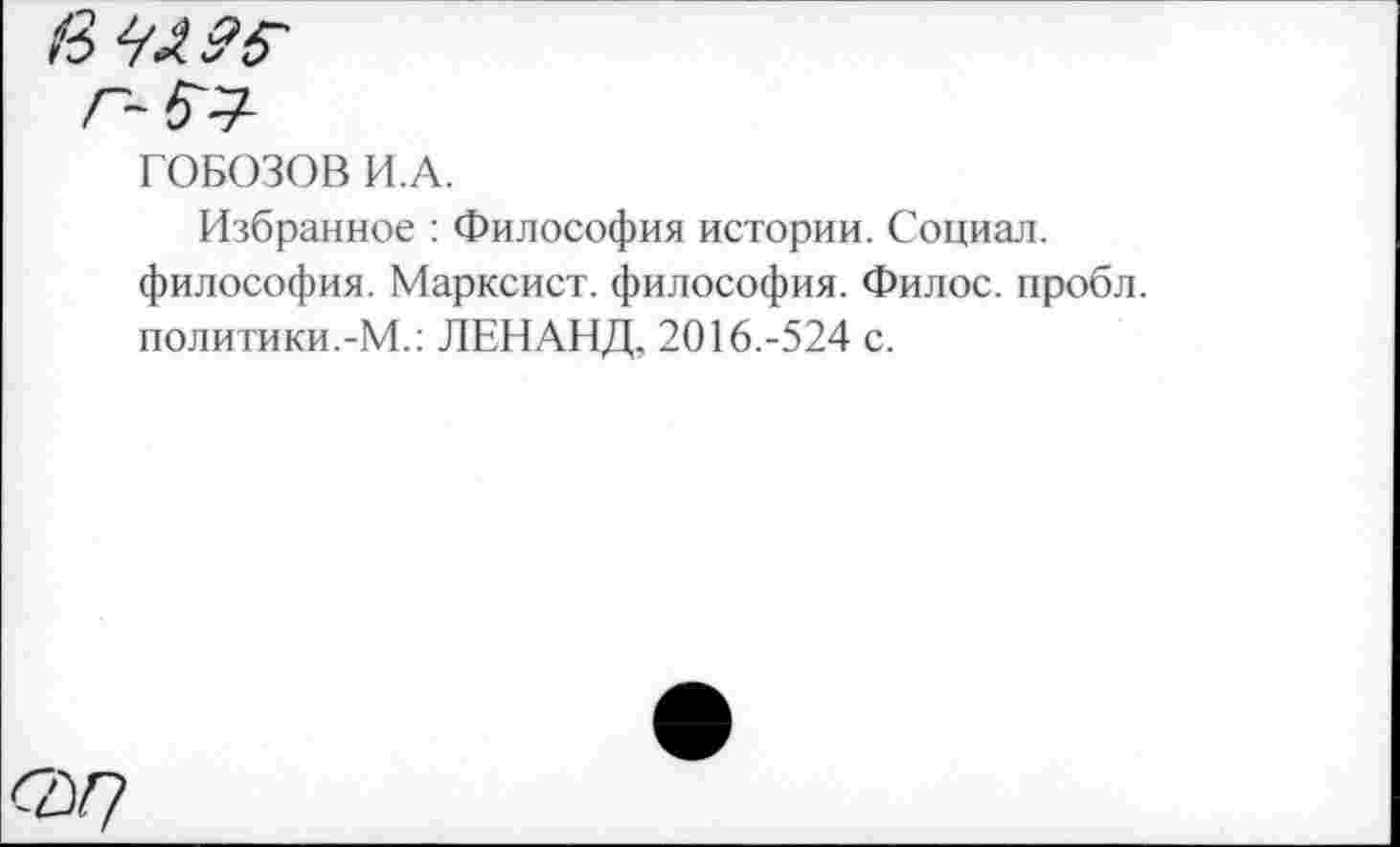 ﻿Г~5^
ГОБОЗОВ И.А.
Избранное : Философия истории. Социал, философия. Марксист, философия. Филос. пробл. политики.-М.: ЛЕНАНД, 2016.-524 с.
